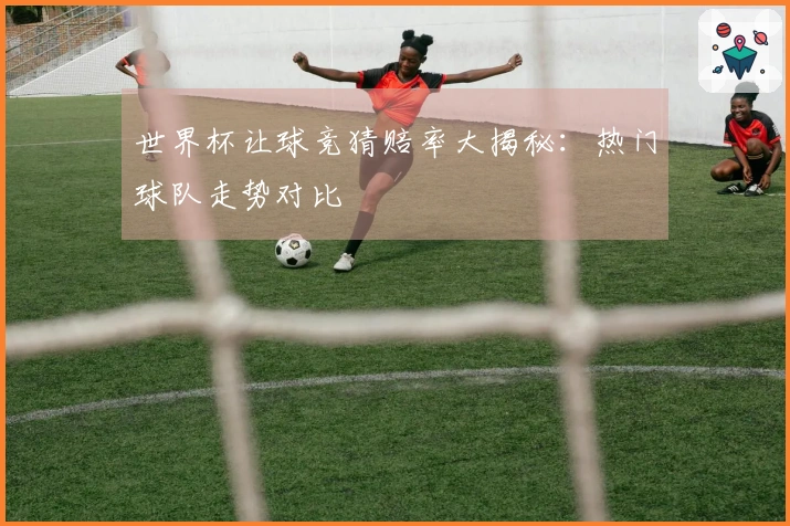 世界杯让球竞猜赔率大揭秘：热门球队走势对比 분석